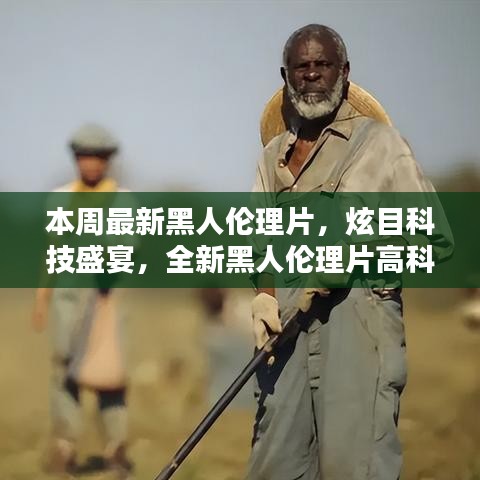 本周最新黑人倫理片，炫目科技盛宴，全新黑人倫理片高科技產(chǎn)品引領(lǐng)潮流，體驗前所未有的未來生活