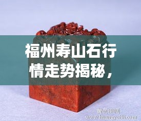 福州壽山石行情走勢(shì)揭秘，今年的市場(chǎng)趨勢(shì)與收藏價(jià)值分析