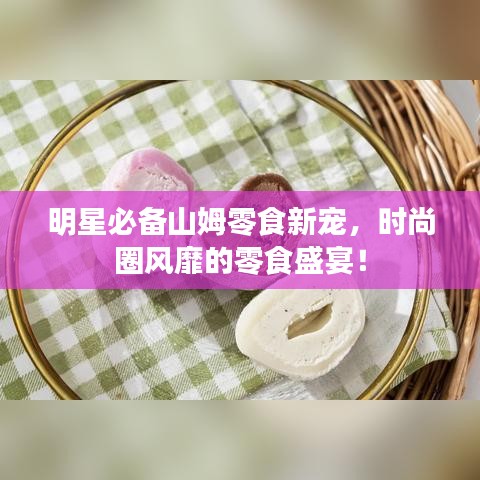明星必備山姆零食新寵，時(shí)尚圈風(fēng)靡的零食盛宴！