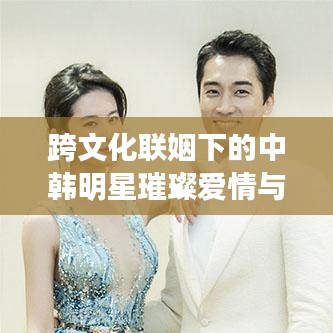 跨文化聯(lián)姻下的中韓明星璀璨愛情與事業(yè)，韓國老公與中國老婆的明星故事