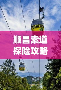 順昌索道探險(xiǎn)攻略，暢游美景，盡享獨(dú)特體驗(yàn)！