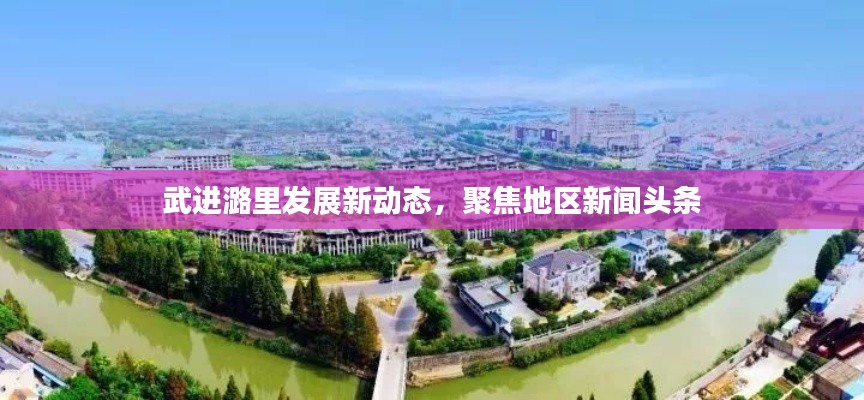 武進(jìn)潞里發(fā)展新動態(tài)，聚焦地區(qū)新聞頭條