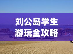 劉公島學(xué)生游玩全攻略，省錢、好玩兩不誤！