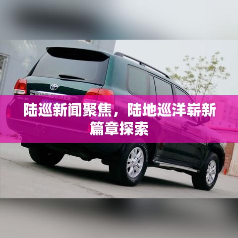 陸巡新聞聚焦，陸地巡洋嶄新篇章探索
