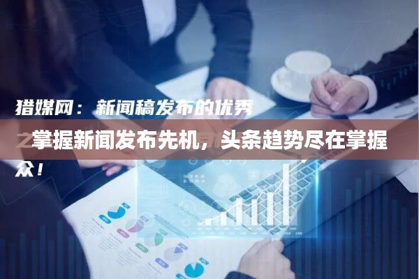 掌握新聞發(fā)布先機(jī)，頭條趨勢盡在掌握