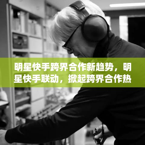 明星快手跨界合作新趨勢(shì)，明星快手聯(lián)動(dòng)，掀起跨界合作熱潮