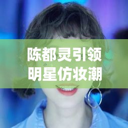 陳都靈引領(lǐng)明星仿妝潮流，揭秘美妝新風(fēng)尚