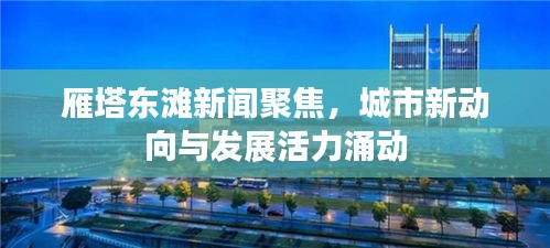 雁塔東灘新聞聚焦，城市新動(dòng)向與發(fā)展活力涌動(dòng)