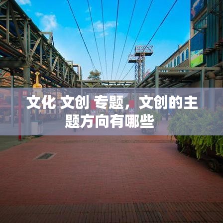 文化 文創(chuàng) 專題，文創(chuàng)的主題方向有哪些 