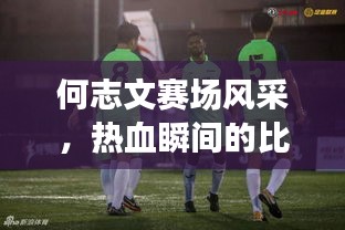 何志文賽場(chǎng)風(fēng)采，熱血瞬間的比賽視頻回顧