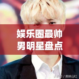 娛樂圈最帥男明星盤點(diǎn)，顏值爆表男神一覽無余！