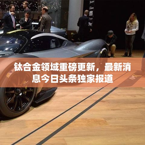 鈦合金領域重磅更新，最新消息今日頭條獨家報道