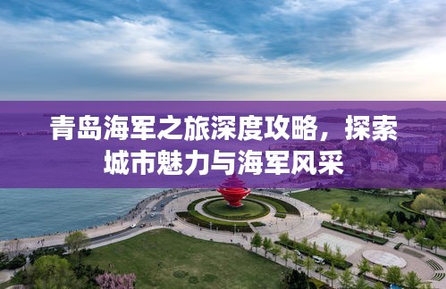 青島海軍之旅深度攻略，探索城市魅力與海軍風采