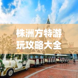 株洲方特游玩攻略大全，玩轉(zhuǎn)樂(lè)園必備秘籍！