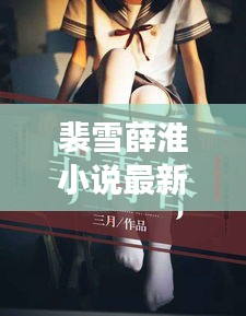 裴雪薛淮小說最新章節(jié)更新揭秘，引人入勝的情節(jié)繼續(xù)展開！