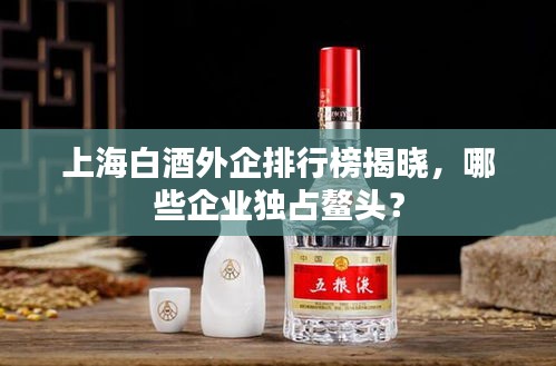 上海白酒外企排行榜揭曉，哪些企業(yè)獨占鰲頭？