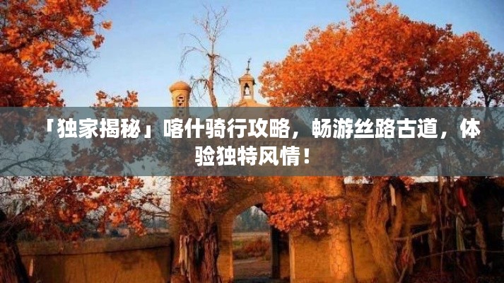 「獨(dú)家揭秘」喀什騎行攻略，暢游絲路古道，體驗(yàn)獨(dú)特風(fēng)情！