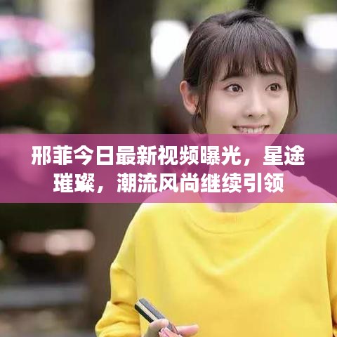 邢菲今日最新視頻曝光，星途璀璨，潮流風尚繼續(xù)引領(lǐng)