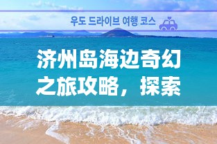 濟州島海邊奇幻之旅攻略，探索海島魅力，盡享浪漫時光！