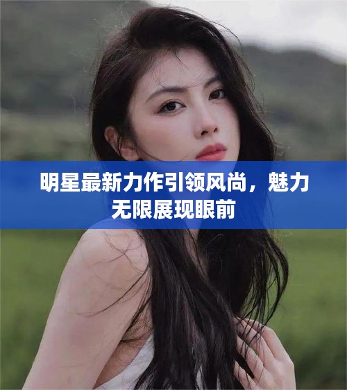明星最新力作引領(lǐng)風(fēng)尚，魅力無(wú)限展現(xiàn)眼前