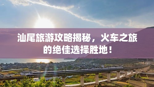 汕尾旅游攻略揭秘，火車之旅的絕佳選擇勝地！